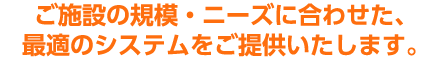 ご施設の規模・ニーズに合わせた最適のシステムをご提供いたします。